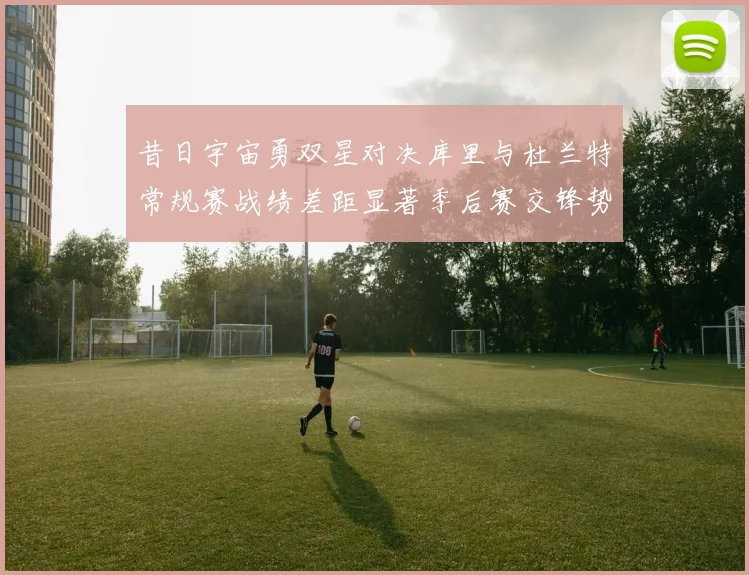 昔日宇宙勇双星对决库里与杜兰特常规赛战绩差距显著季后赛交锋势均力敌