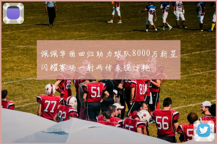 佩佩华丽回归助力球队8000万新星闪耀赛场一射两传表现惊艳
