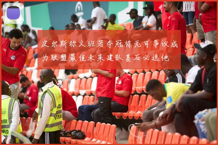 皮尔斯称文班若夺冠将无可争议成为联盟最佳未来建队基石必选他