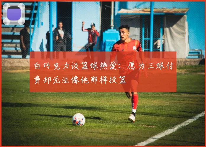 白巧克力谈篮球热爱：愿为三球付费却无法像他那样投篮