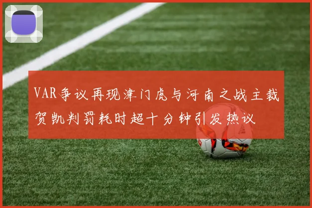 VAR争议再现津门虎与河南之战主裁贺凯判罚耗时超十分钟引发热议