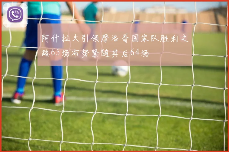 阿什拉夫引领摩洛哥国家队胜利之路65场布努紧随其后64场
