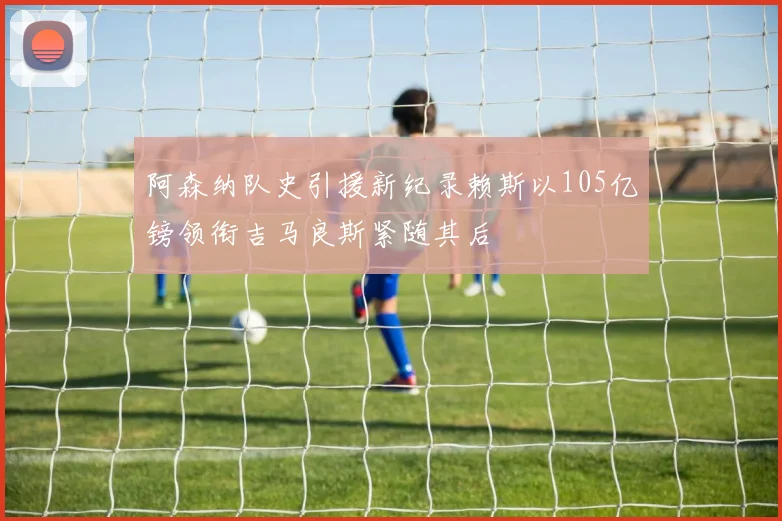 阿森纳队史引援新纪录赖斯以105亿镑领衔吉马良斯紧随其后