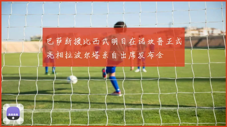 巴萨新援比西武明日在诺坎普正式亮相拉波尔塔亲自出席发布会