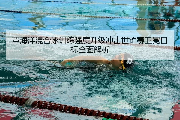 覃海洋混合泳训练强度升级冲击世锦赛卫冕目标全面解析