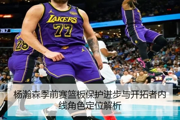 杨瀚森季前赛篮板保护进步与开拓者内线角色定位解析